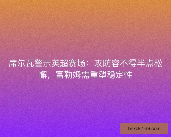 席尔瓦警示英超赛场：攻防容不得半点松懈，富勒姆需重塑稳定性