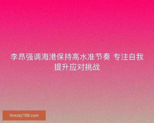 李昂强调海港保持高水准节奏 专注自我提升应对挑战