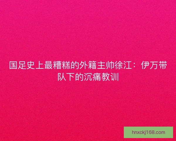 国足史上最糟糕的外籍主帅徐江：伊万带队下的沉痛教训