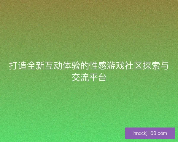 打造全新互动体验的性感游戏社区探索与交流平台