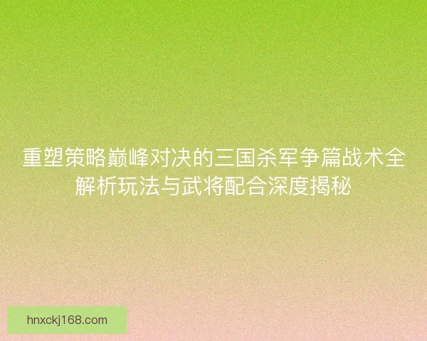 重塑策略巅峰对决的三国杀军争篇战术全解析玩法与武将配合深度揭秘