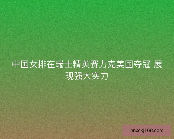 中国女排在瑞士精英赛力克美国夺冠 展现强大实力