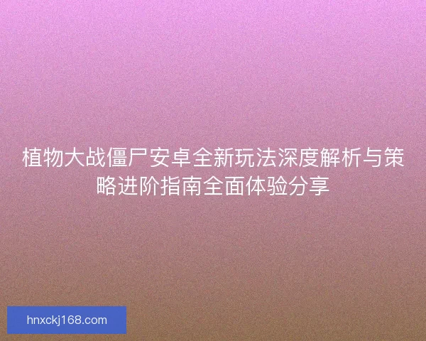 植物大战僵尸安卓全新玩法深度解析与策略进阶指南全面体验分享 植物大战僵尸安卓全新玩法深度解析与策略进阶指南全面体验分享