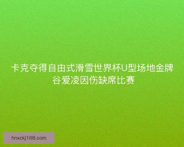卡克夺得自由式滑雪世界杯U型场地金牌 谷爱凌因伤缺席比赛
