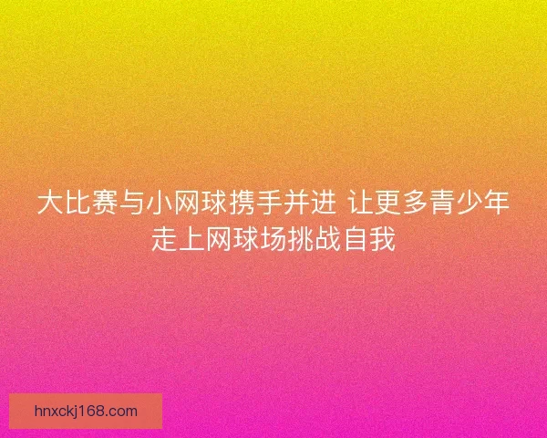 大比赛与小网球携手并进 让更多青少年走上网球场挑战自我