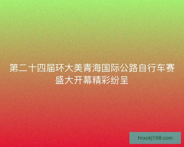 第二十四届环大美青海国际公路自行车赛盛大开幕精彩纷呈 第二十四届环大美青海国际公路自行车赛盛大开幕精彩纷呈