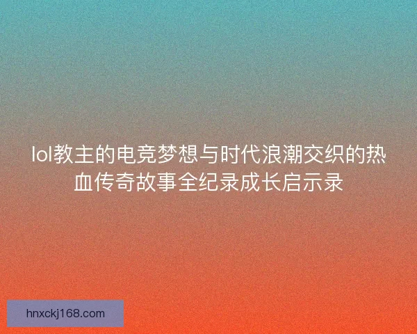 lol教主的电竞梦想与时代浪潮交织的热血传奇故事全纪录成长启示录