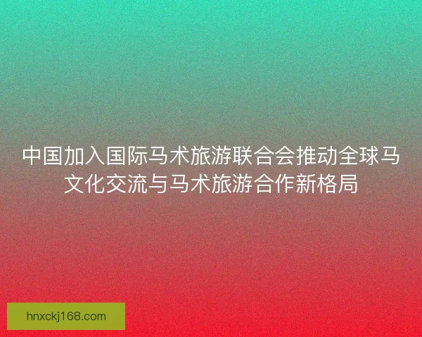 中国加入国际马术旅游联合会推动全球马文化交流与马术旅游合作新格局
