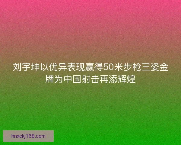 刘宇坤以优异表现赢得50米步枪三姿金牌为中国射击再添辉煌