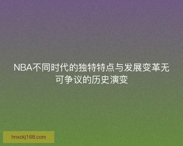 NBA不同时代的独特特点与发展变革无可争议的历史演变