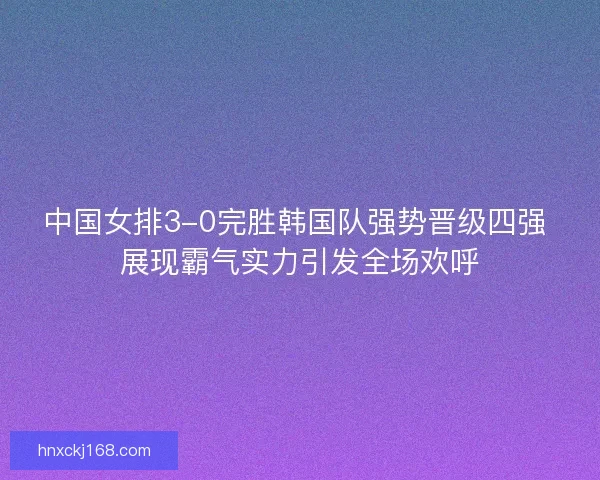 中国女排3-0完胜韩国队强势晋级四强 展现霸气实力引发全场欢呼