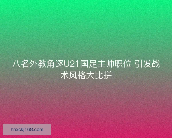 八名外教角逐U21国足主帅职位 引发战术风格大比拼