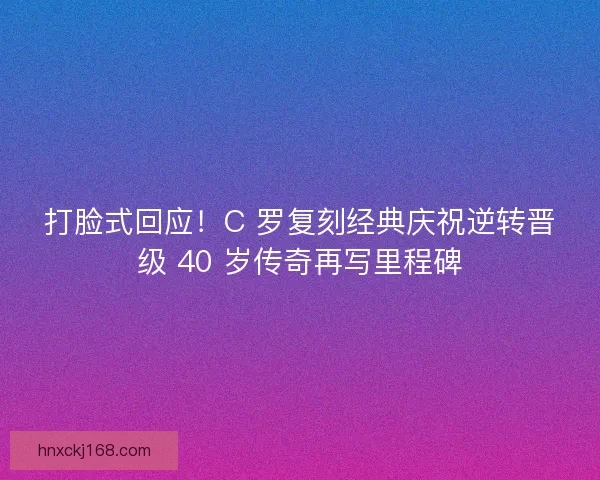 打脸式回应！C 罗复刻经典庆祝逆转晋级 40 岁传奇再写里程碑