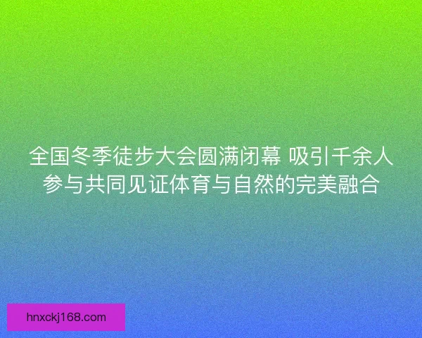 全国冬季徒步大会圆满闭幕 吸引千余人参与共同见证体育与自然的完美融合 全国冬季徒步大会圆满闭幕 吸引千余人参与共同见证体育与自然的完美融合